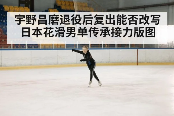 宇野昌磨退役后复出能否改写日本花滑男单传承接力版图